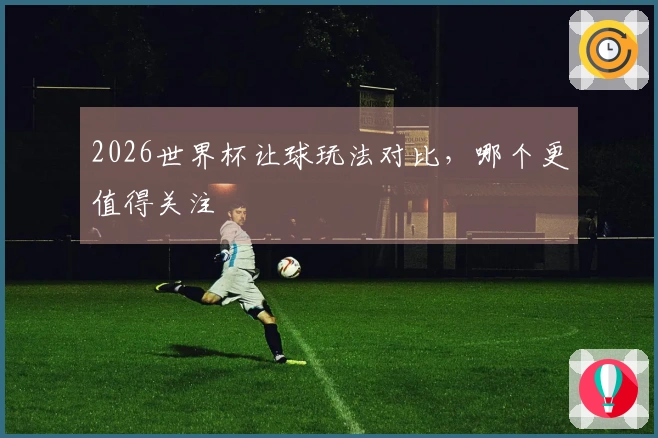 2026世界杯让球玩法对比，哪个更值得关注