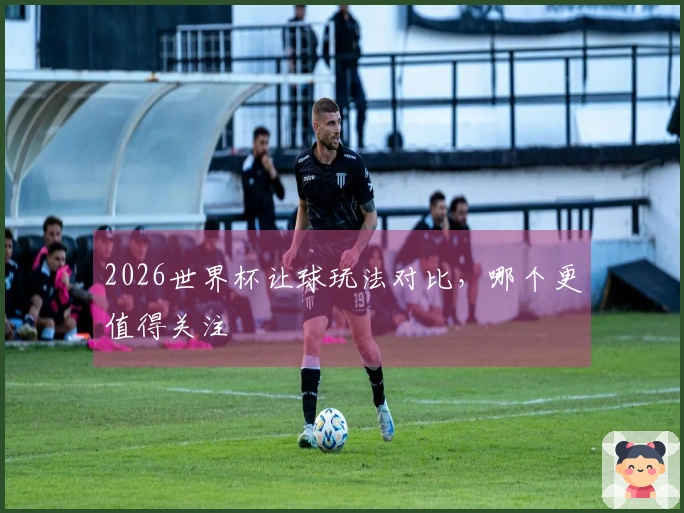 2026世界杯让球玩法对比，哪个更值得关注
